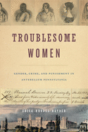 Troublesome Women: Gender, Crime, and Punishment in Antebellum Pennsylvania