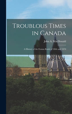 Troublous Times in Canada: A History of the Fenian Raids of 1866 and 1870 - MacDonald, John A