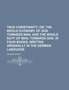 True Christianity; Or, the Whole Economy of God Towards Man, and the Whole Duty of Man, Towards God. in Four Books. Written Originally in the German Language