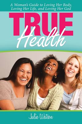 True Health: A Woman's Guide to Loving Her Body, Loving Her Life, and Loving Her God - Watson, Julie