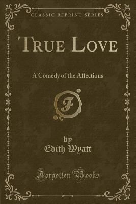 True Love: A Comedy of the Affections (Classic Reprint) - Wyatt, Edith