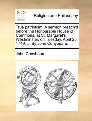 True Patriotism. a Sermon Preach'd Before the Honourable House of Commons, at St. Margaret's Westminster, on Tuesday, April 25, 1749. ... by John Conybeare, - Conybeare, John, Professor