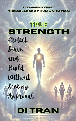 True Strength: Protect, Serve, and Build Without Seeking Approval - University, Di Tran, and Tran, Di