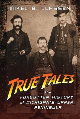 True Tales: The Forgotten History of Michigan's Upper Peninsula - Classen, Mikel B