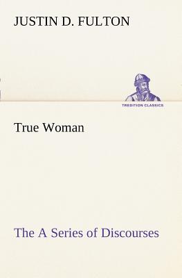 True Woman, The A Series of Discourses - Fulton, Justin D