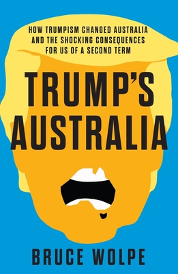 Trump's Australia: How Trumpism changed Australia and the shocking consequences for us of a second term - Wolpe, Bruce