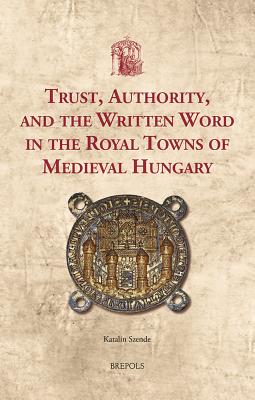 Trust, Authority, and the Written Word in the Royal Towns of Medieval Hungary - Szende, Katalin