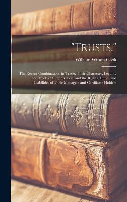 "Trusts.": The Recent Combinations in Trade, Their Character, Legality and Mode of Organization, and the Rights, Duties and Liabilities of Their Managers and Certificate Holders - Cook, William Wilson