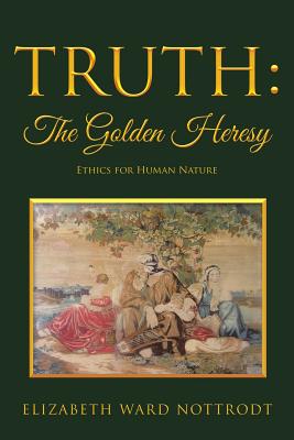 Truth: The Golden Heresy: Ethics for Human Nature - Nottrodt, Elizabeth Ward