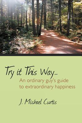 Try It This Way...: An Ordinary Guy's Guide to Extraordinary Happiness - Curtis, J Michael