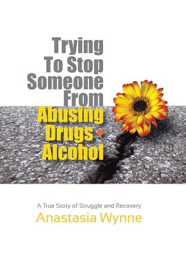 Trying to Stop Someone from Abusing Drugs - Alcohol: A True Story of Struggle and Recovery - Anastasia Wynne
