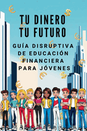 TU DINERO TU FUTURO Gua Disruptiva de Educacin Financiera para Jvenes: Aprende a ganar, invertir y hacer que el dinero trabaje para ti (sin esperar a ser adulto)