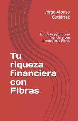 Tu riqueza financiera con Fibras: Forma tu patrimonio financiero con inmuebles y Fibras - Alonso Gutierrez, Jorge