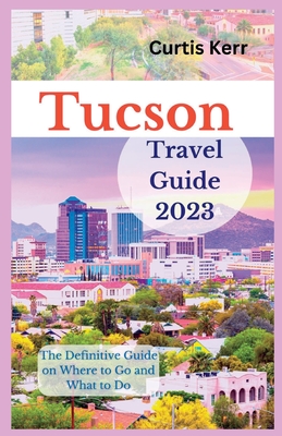 Tucson Travel Guide 2023: The Definitive Guide on Where to Go and What to Do - Kerr, Curtis