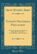 Tupper's Proverbial Philosophy: A Book of Thoughts and Arguments, Originally Treated; Also, a Thousand Lines, and Other Poems (Classic Reprint)