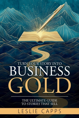 Turn Your Story Into Business Gold: The Ultimate Guide to Stories That Sell - Capps, Leslie