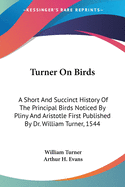 Turner On Birds: A Short And Succinct History Of The Principal Birds Noticed By Pliny And Aristotle First Published By Dr. William Turner, 1544