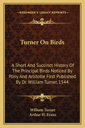 Turner On Birds: A Short And Succinct History Of The Principal Birds Noticed By Pliny And Aristotle First Published By Dr. William Turner, 1544