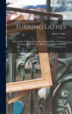 Turning Lathes: A Manual for Technical Schools and Apprentices: A Guide to Turning, Screw-Cutting, Metal-Spinning, [Ornamental Turning, ] & C. - Lukin, James