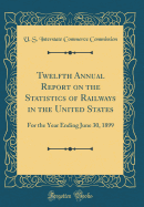 Twelfth Annual Report on the Statistics of Railways in the United States: For the Year Ending June 30, 1899 (Classic Reprint)