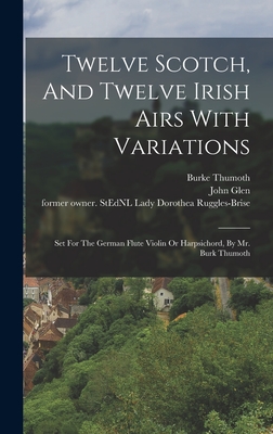 Twelve Scotch, And Twelve Irish Airs With Variations: Set For The German Flute Violin Or Harpsichord, By Mr. Burk Thumoth - Burke, Thumoth, and Ruggles-Brise, Dorothea Lady (Creator), and Glen, John 1833-1904 Former Owner S (Creator)