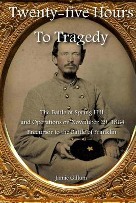 Twenty-five Hours to Tragedy: The Battle of Spring Hill and Operations on November 29, 1864: Precursor to the Battle of Franklin - Hood, Stephen M (Introduction by), and Gillum, Jamie