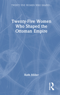 Twenty-Five Women Who Shaped the Ottoman Empire - Miller, Ruth