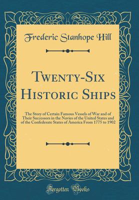 Twenty-Six Historic Ships: The Story of Certain Famous Vessels of War and of Their Successors in the Navies of the United States and of the Confederate States of America from 1775 to 1902 (Classic Reprint) - Hill, Frederic Stanhope