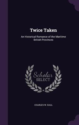 Twice Taken: An Historical Romance of the Maritime British Provinces - Hall, Charles W