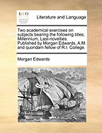 Two Academical Exercises on Subjects Bearing the Following Titles; Millennium, Last-Novelties. Published by Morgan Edwards, A.M. and Quondam Fellow of R.I. College