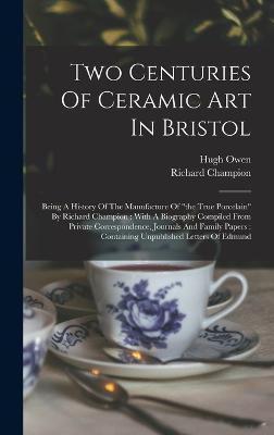 Two Centuries Of Ceramic Art In Bristol: Being A History Of The Manufacture Of "the True Porcelain" By Richard Champion: With A Biography Compiled From Private Correspondence, Journals And Family Papers: Containing Unpublished Letters Of Edmund - Owen, Hugh, and Champion, Richard