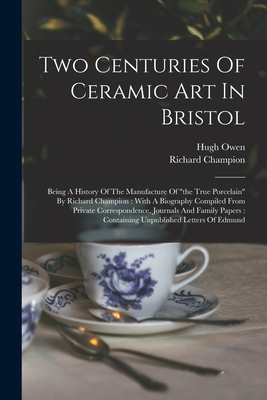 Two Centuries Of Ceramic Art In Bristol: Being A History Of The Manufacture Of "the True Porcelain" By Richard Champion: With A Biography Compiled From Private Correspondence, Journals And Family Papers: Containing Unpublished Letters Of Edmund - Owen, Hugh, and Champion, Richard