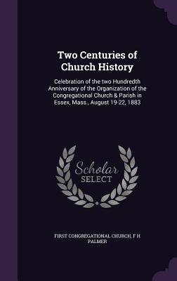 Two Centuries of Church History: Celebration of the two Hundredth Anniversary of the Organization of the Congregational Church & Parish in Essex, Mass., August 19-22, 1883 - Church, First Congregational, and Palmer, F H