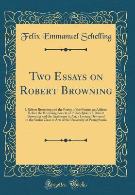 Two Essays on Robert Browning: I. Robert Browning and the Poetry of the Future, an Address Before the Browning Society of Philadelphia; II. Robert Browning and the Arabesque in Art, a Lecture Delivered to the Senior Class in Arts of the University of Penn - Schelling, Felix Emmanuel