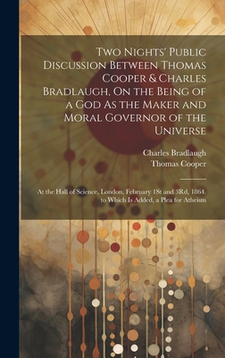 Two Nights' Public Discussion Between Thomas Cooper & Charles Bradlaugh, On the Being of a God As the Maker and Moral Governor of the Universe: At the Hall of Science, London, February 1St and 3Rd, 1864. to Which Is Added, a Plea for Atheism - Cooper, Thomas, and Bradlaugh, Charles