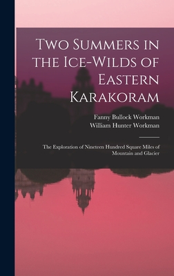Two Summers in the Ice-wilds of Eastern Karakoram; the Exploration of Nineteen Hundred Square Miles of Mountain and Glacier - Workman, Fanny Bullock, and Workman, William Hunter