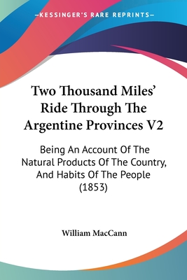 Two Thousand Miles' Ride Through The Argentine Provinces V2: Being An Account Of The Natural Products Of The Country, And Habits Of The People (1853) - Maccann, William