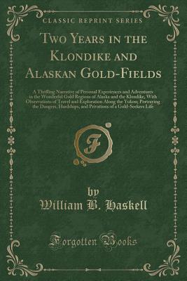 Two Years in the Klondike and Alaskan Gold-Fields: A Thrilling Narrative of Personal Experiences and Adventures in the Wonderful Gold Regions of Alaska and the Klondike, with Observations of Travel and Exploration Along the Yukon; Portraying the Dangers, - Haskell, William B