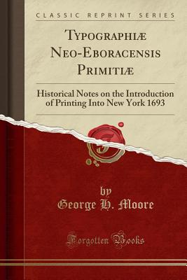 Typographi Neo-Eboracensis Primiti: Historical Notes on the Introduction of Printing Into New York 1693 (Classic Reprint) - Moore, George H