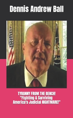 Tyranny from the Bench!: "FIGHTING & SURVIVING America's Judicial NIGHTMARE!" - Ball, Dennis Andrew