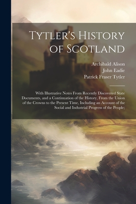 Tytler's History of Scotland: With Illustrative Notes From Recently Discovered State Documents, and a Continuation of the History, From the Union of the Crowns to the Present Time, Including an Account of the Social and Industrial Progress of the People; - Tytler, Patrick Fraser, and Eadie, John, and Alison, Archibald