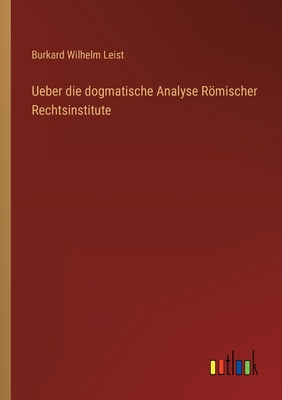 Ueber die dogmatische Analyse Rmischer Rechtsinstitute - Leist, Burkard Wilhelm