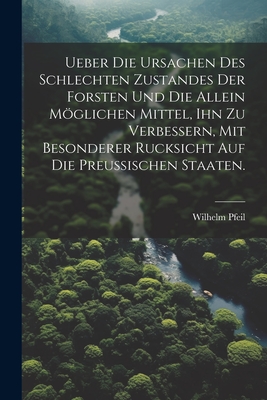 Ueber die Ursachen des schlechten Zustandes der Forsten und die allein mglichen Mittel, ihn zu verbessern, mit besonderer Rucksicht auf die Preuischen Staaten. - Pfeil, Wilhelm