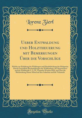 Ueber Entwaldung Und Holztheuerung Mit Bemerkungen ?ber Die Vorschl?ge: Welche Zur Erhaltung Der Waldungen Und Herabdr?ckung Der Holzpreise Durch Gesetzliche Beschr?nkungen Der Waldrodung, Des Streurechens Und Der Waldweide U. S. W. Gemacht Worden Sin - Zierl, Lorenz