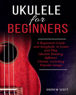 Ukulele for Beginners: A Beginners Guide and Songbook to Learn and Play Ukulele, Reading Different Chords Including Popular Songs