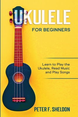 Ukulele for Beginners: Learn to Play the Ukulele, Read Music and Play Songs - Sheldon, Peter F