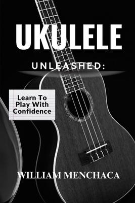 Ukulele Unleashed: LEARN TO PLAY WITH CONFIDENCE: A Step-by-Step Guide to Playing Your Favorite Songs, Building Confidence, and Unlocking Your Musical Potential - Menchaca, William