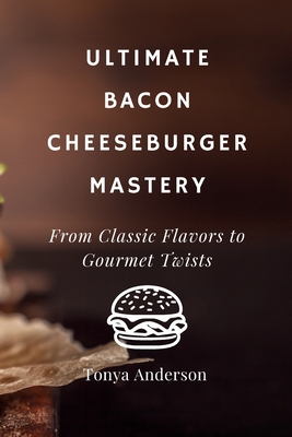 Ultimate Bacon Cheeseburger Mastery - From Classic Flavors to Gourmet Twists: Discover the Secrets to Crafting Perfect Patties, Irresistible Toppings, and Mouthwatering Sauces in Your Home Kitchen - Anderson, Tonya