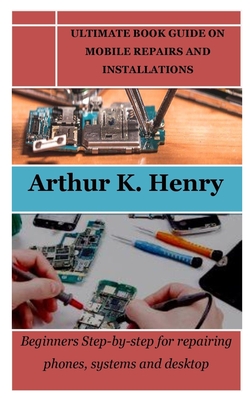 Ultimate Book Guide on Mobile Repairs and Installations: Beginners Step-by-step for repairing phones, systems and desktop - Henry, Arthur K