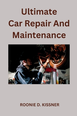Ultimate Car Repair And Maintenance: Your Complete Guide to Car Maintenance From Do-It-Yourself Skills to Become a Better Mechanic - D Kissner, Roonie